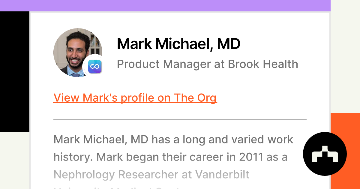 Position?name=Mark Michael%2C MD&image=https   Cdn.theorg.com 61ae012a 061f 4d55 99d1 7b242116d546 Thumb &position=Product Manager&company=Brook Health&logo=https   Cdn.theorg.com 6333258b 0988 45df 8fed 2cf4a49000ff Thumb &description=Mark Michael%2C MD Has A Long And Varied Work History. Mark Began Their Career In 2011 As A Nephrology Researcher At Vanderbilt University Medical Center.