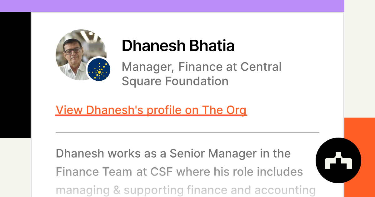 https://theorg.com/api/og/position?name=Dhanesh+Bhatia&image=https%3A%2F%2Fcdn.theorg.com%2F4f501e0e-a8b0-44a5-aefc-30417e28a76a_thumb.jpg&position=Manager%2C+Finance&company=Central+Square+Foundation&logo=https%3A%2F%2Fcdn.theorg.com%2F284cfc53-a5eb-4fbe-a1a4-944c865fac97_thumb.jpg&description=Dhanesh+works+as+a+Senior+Manager+in+the+Finance+Team+at+CSF+where+his+role+includes+managing+%26+supporting+finance+and+accounting+processes+in+the+organiza