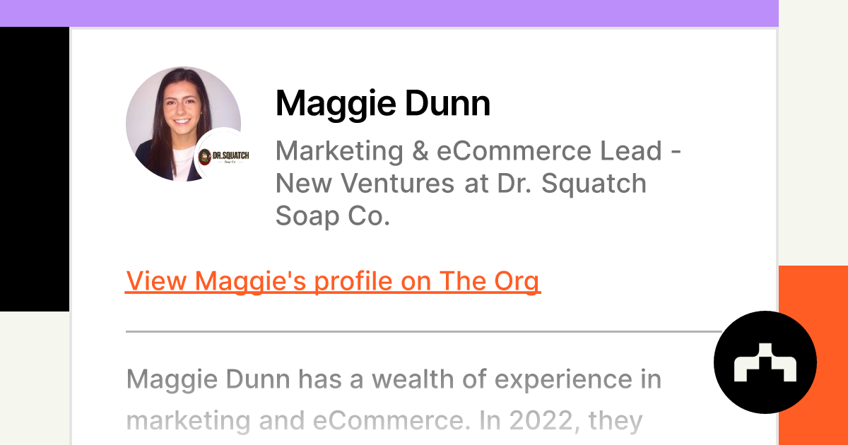 https://theorg.com/api/og/position?name=Maggie+Dunn&image=https%3A%2F%2Fcdn.theorg.com%2Fc2c181bb-d696-47b8-b773-1ecd896d50b6_thumb.jpg&position=Marketing+%26+eCommerce+Lead+-+New+Ventures&company=Dr.+Squatch+Soap+Co.&logo=https%3A%2F%2Fcdn.theorg.com%2F0beb84ea-abcc-44c8-be22-03999334aff5_thumb.jpg&description=Maggie+Dunn+has+a+wealth+of+experience+in+marketing+and+eCommerce.+In+2022%2C+they+began+working+as+the+Marketing+%26+eCommerce+Lead+for+Dr.+Squatch.