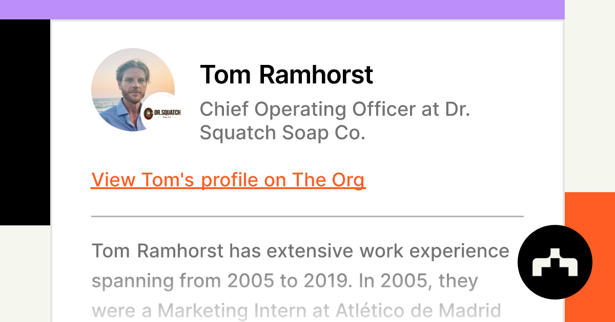https://theorg.com/api/og/position?name=Tom+Ramhorst&image=https%3A%2F%2Fcdn.theorg.com%2F481f77ee-c355-4434-a424-21fe0b6862b2_thumb.jpg&position=Chief+Operating+Officer&company=Dr.+Squatch+Soap+Co.&logo=https%3A%2F%2Fcdn.theorg.com%2F0beb84ea-abcc-44c8-be22-03999334aff5_thumb.jpg&description=Tom+Ramhorst+has+extensive+work+experience+spanning+from+2005+to+2019.+In+2005%2C+they+were+a+Marketing+Intern+at+Atl%C3%A9tico+de+Madrid+%E9%A6%AC%E5%BE%B7%E9%87%8C%E7%AB%B6%E6%8A%80%E6%9C%83%E9%AB%94%E8%82%B2%E9%83%A8.