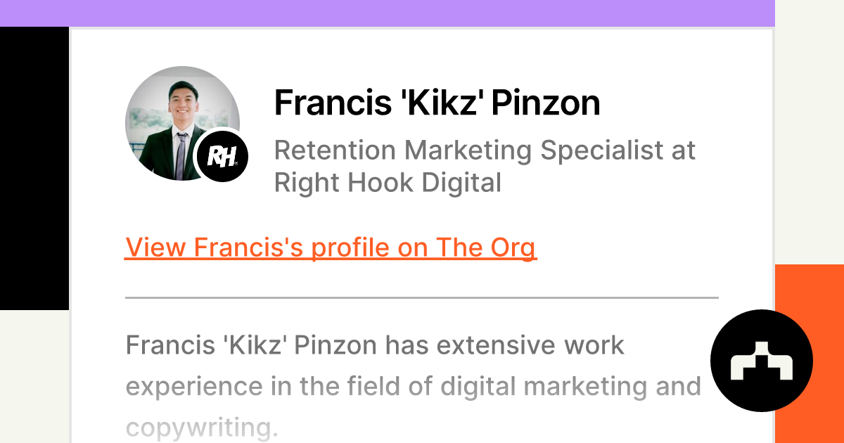 https://theorg.com/api/og/position?name=Francis+%27Kikz%27+Pinzon&image=https%3A%2F%2Fcdn.theorg.com%2Fe7420fd5-6372-40a4-af6e-dc0e90315645_thumb.jpg&position=Retention+Marketing+Specialist&company=Right+Hook+Digital&logo=https%3A%2F%2Fcdn.theorg.com%2F00aeee0f-eb2e-41b3-b490-cecf363e8ad1_thumb.jpg&description=Francis+%27Kikz%27+Pinzon+has+extensive+work+experience+in+the+field+of+digital+marketing+and+copywriting.